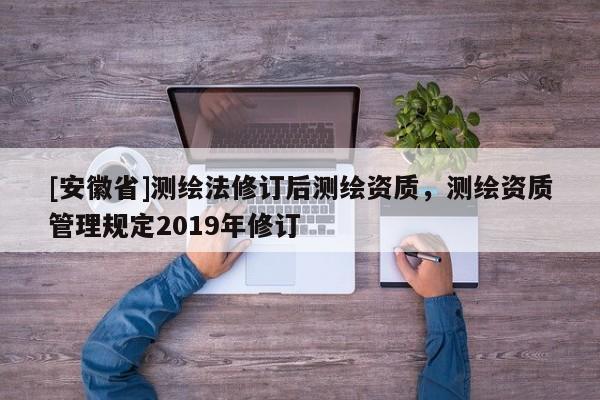 [安徽省]测绘法修订后测绘资质，测绘资质管理规定2019年修订
