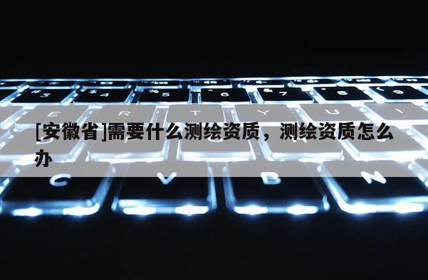 [安徽省]需要什么测绘资质，测绘资质怎么办
