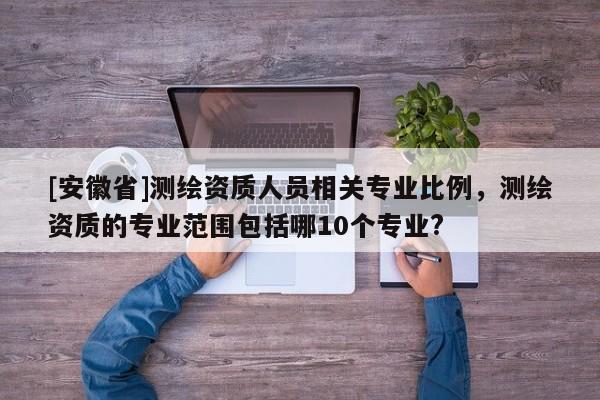 [安徽省]测绘资质人员相关专业比例，测绘资质的专业范围包括哪10个专业?