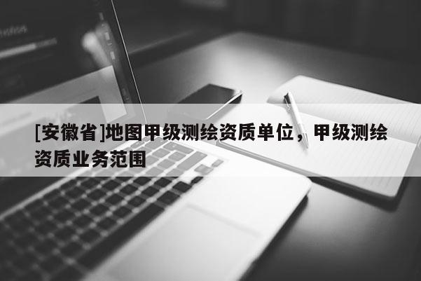 [安徽省]地图甲级测绘资质单位，甲级测绘资质业务范围