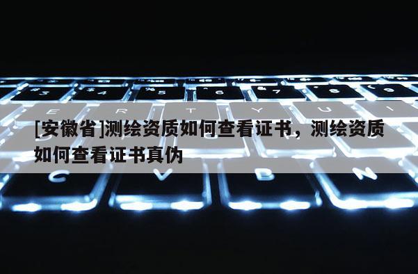 [安徽省]测绘资质如何查看证书，测绘资质如何查看证书真伪