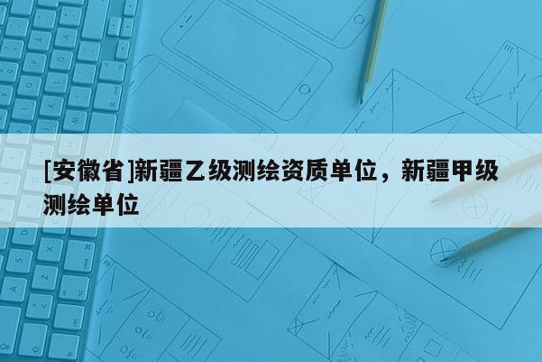 [安徽省]新疆乙级测绘资质单位，新疆甲级测绘单位
