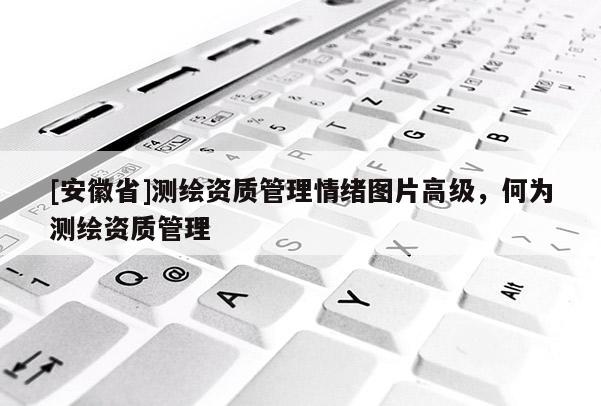 [安徽省]测绘资质管理情绪图片高级，何为测绘资质管理