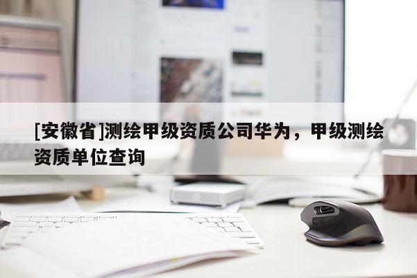 [安徽省]测绘甲级资质公司华为，甲级测绘资质单位查询
