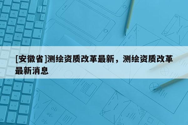 [安徽省]测绘资质改革最新，测绘资质改革最新消息