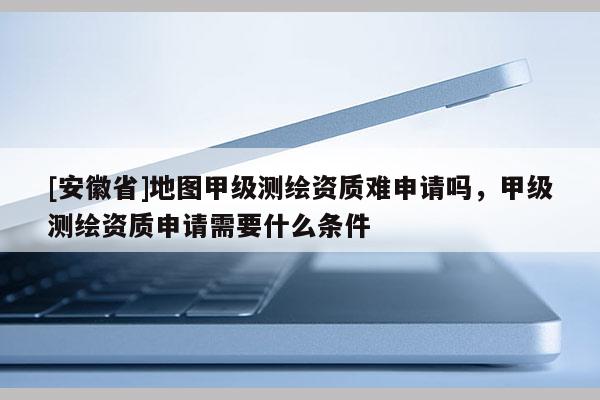[安徽省]地图甲级测绘资质难申请吗，甲级测绘资质申请需要什么条件