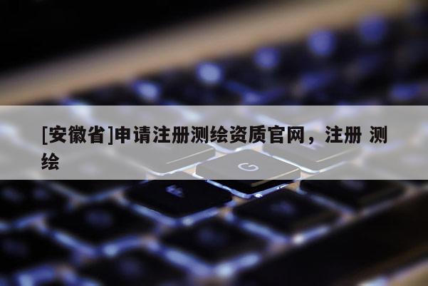 [安徽省]申请注册测绘资质官网，注册 测绘