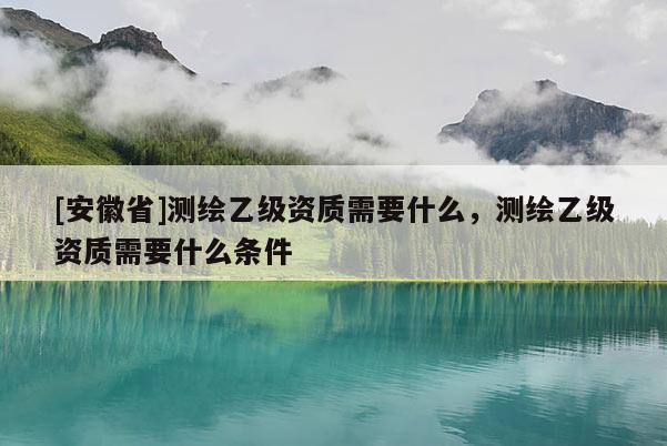 [安徽省]测绘乙级资质需要什么，测绘乙级资质需要什么条件