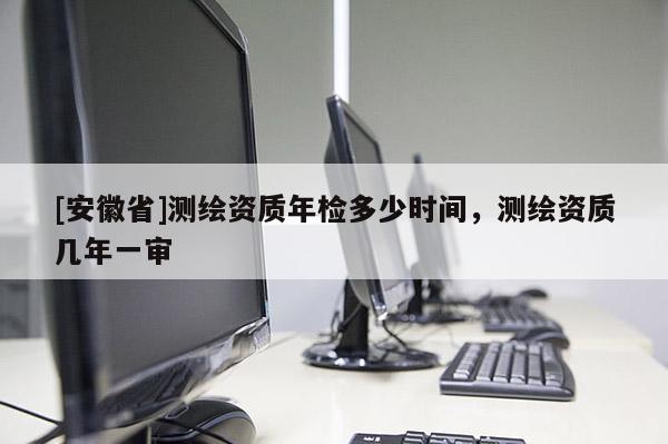 [安徽省]测绘资质年检多少时间，测绘资质几年一审