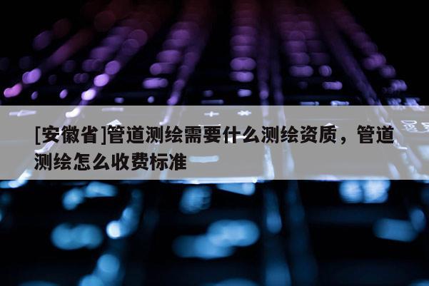 [安徽省]管道测绘需要什么测绘资质，管道测绘怎么收费标准