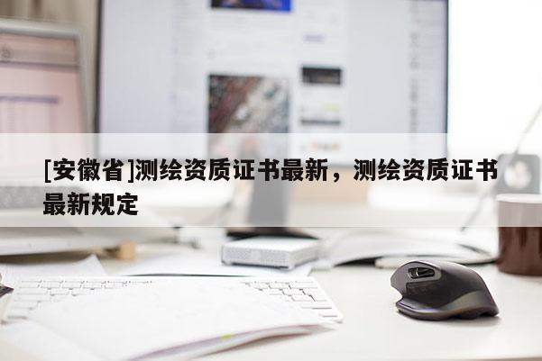 [安徽省]测绘资质证书最新，测绘资质证书最新规定