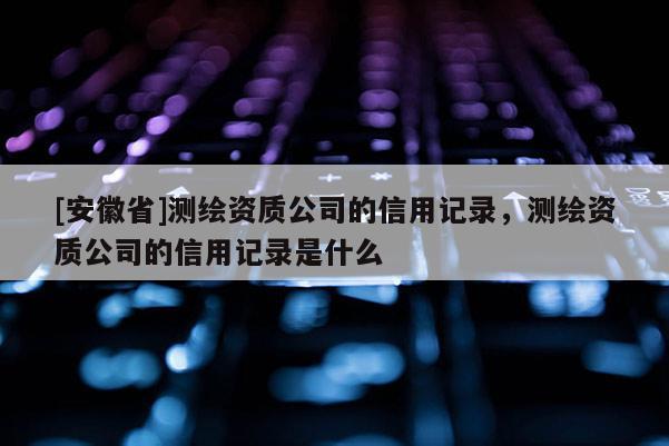 [安徽省]测绘资质公司的信用记录，测绘资质公司的信用记录是什么