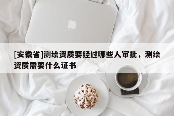[安徽省]测绘资质要经过哪些人审批，测绘资质需要什么证书