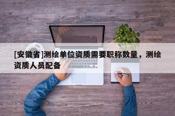 [安徽省]测绘单位资质需要职称数量，测绘资质人员配备