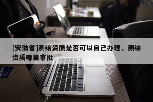 [安徽省]测绘资质是否可以自己办理，测绘资质哪里审批