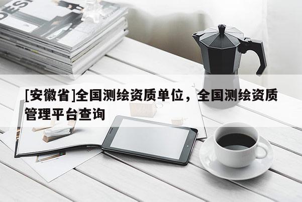 [安徽省]全国测绘资质单位，全国测绘资质管理平台查询