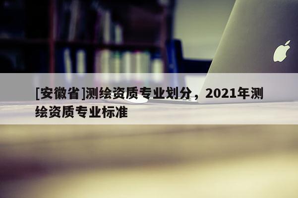 [安徽省]测绘资质专业划分，2021年测绘资质专业标准