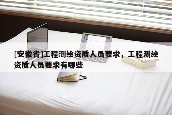 [安徽省]工程测绘资质人员要求，工程测绘资质人员要求有哪些