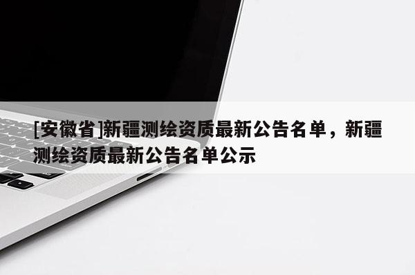 [安徽省]新疆测绘资质最新公告名单，新疆测绘资质最新公告名单公示