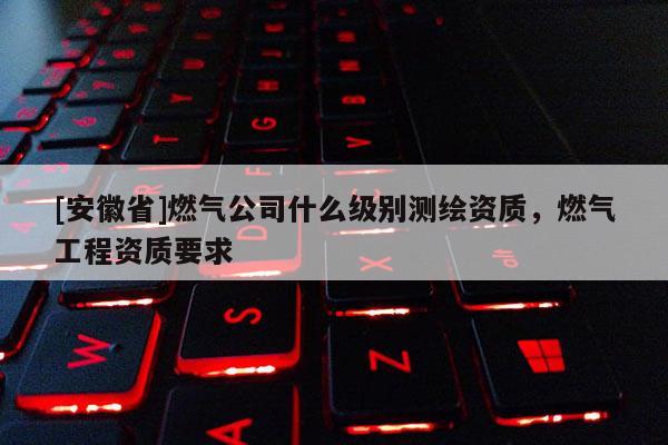 [安徽省]燃气公司什么级别测绘资质，燃气工程资质要求