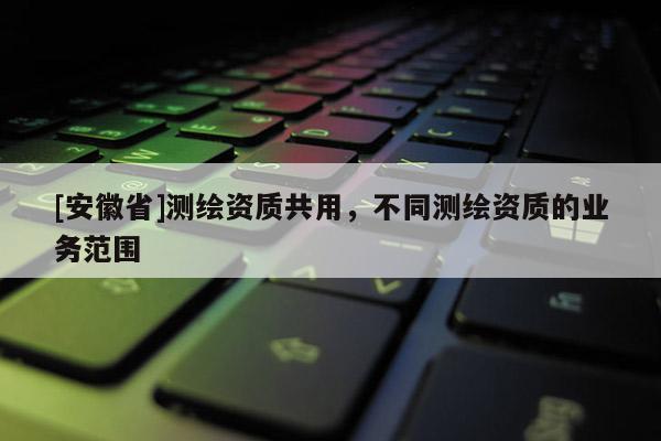 [安徽省]测绘资质共用，不同测绘资质的业务范围