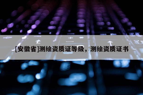 [安徽省]测绘资质证等级，测绘资质证书