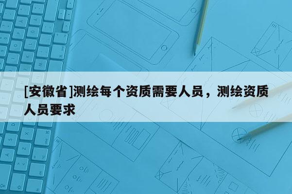 [安徽省]测绘每个资质需要人员，测绘资质人员要求