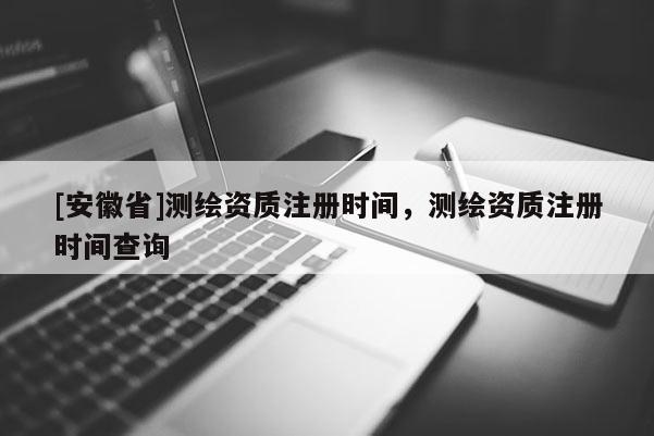[安徽省]测绘资质注册时间，测绘资质注册时间查询