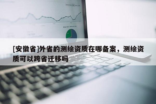 [安徽省]外省的测绘资质在哪备案，测绘资质可以跨省迁移吗