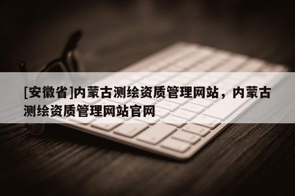 [安徽省]内蒙古测绘资质管理网站，内蒙古测绘资质管理网站官网