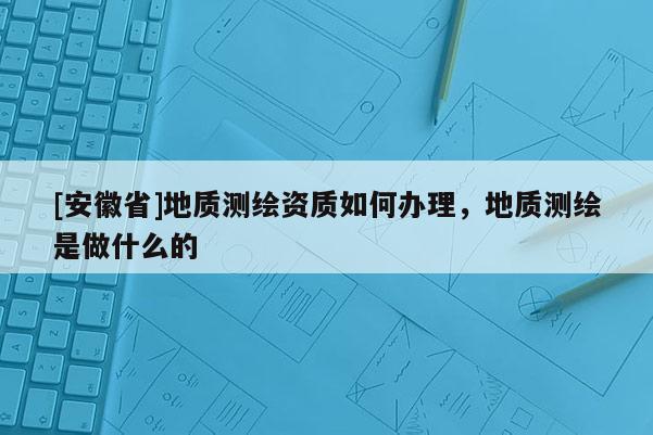 [安徽省]地质测绘资质如何办理，地质测绘是做什么的