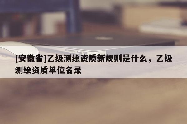 [安徽省]乙级测绘资质新规则是什么，乙级测绘资质单位名录