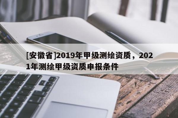 [安徽省]2019年甲级测绘资质，2021年测绘甲级资质申报条件
