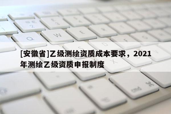 [安徽省]乙级测绘资质成本要求，2021年测绘乙级资质申报制度