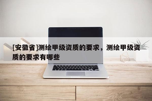 [安徽省]测绘甲级资质的要求，测绘甲级资质的要求有哪些