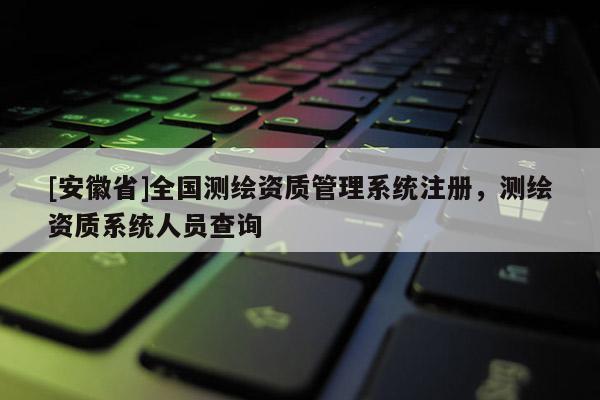 [安徽省]全国测绘资质管理系统注册，测绘资质系统人员查询