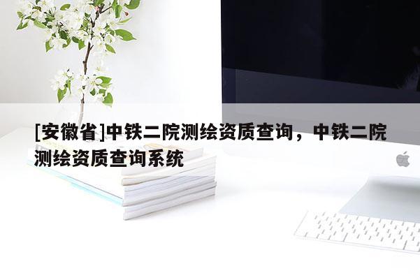 [安徽省]中铁二院测绘资质查询，中铁二院测绘资质查询系统