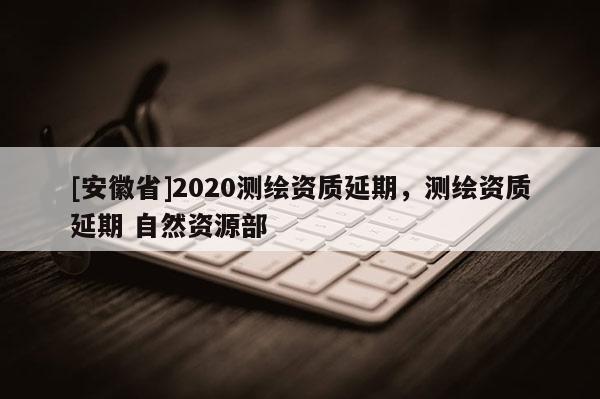 [安徽省]2020测绘资质延期，测绘资质延期 自然资源部