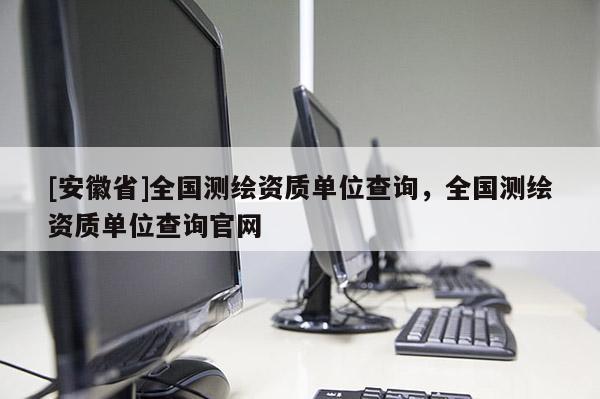 [安徽省]全国测绘资质单位查询，全国测绘资质单位查询官网
