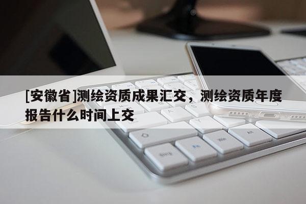 [安徽省]测绘资质成果汇交，测绘资质年度报告什么时间上交