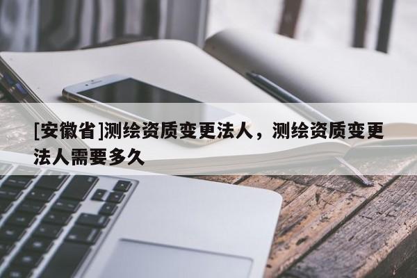 [安徽省]测绘资质变更法人，测绘资质变更法人需要多久