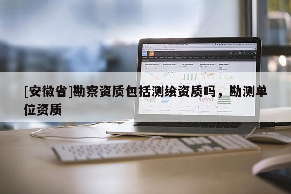 [安徽省]勘察资质包括测绘资质吗，勘测单位资质