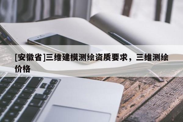 [安徽省]三维建模测绘资质要求，三维测绘价格