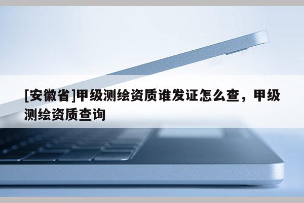 [安徽省]甲级测绘资质谁发证怎么查，甲级测绘资质查询