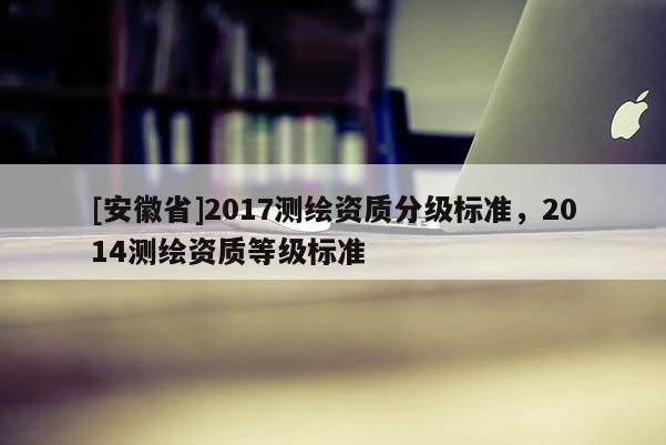 [安徽省]2017测绘资质分级标准，2014测绘资质等级标准