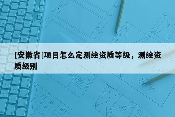 [安徽省]项目怎么定测绘资质等级，测绘资质级别
