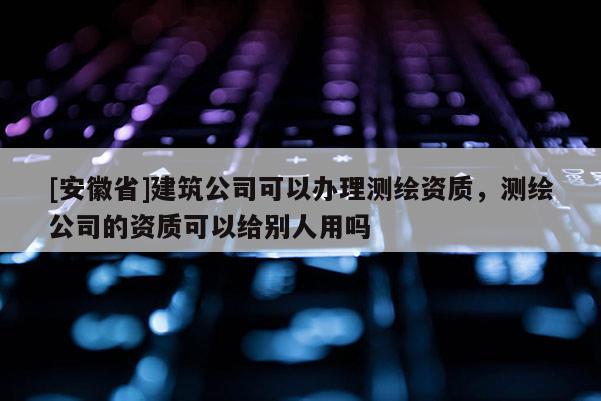 [安徽省]建筑公司可以办理测绘资质，测绘公司的资质可以给别人用吗