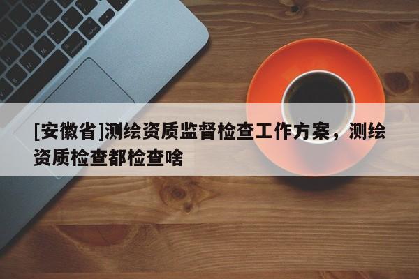 [安徽省]测绘资质监督检查工作方案，测绘资质检查都检查啥