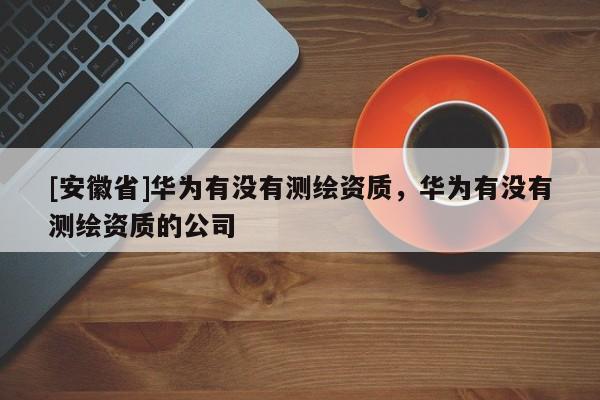 [安徽省]华为有没有测绘资质，华为有没有测绘资质的公司