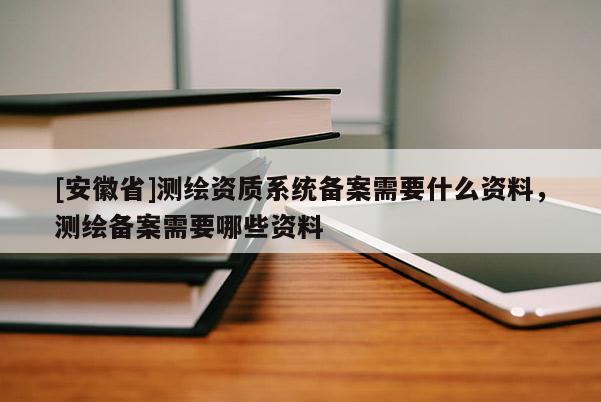 [安徽省]测绘资质系统备案需要什么资料，测绘备案需要哪些资料